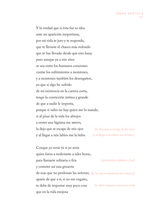 211
O B R A P O É T I C A
Y la verdad que si ésta fue tu idea
ante mi aparición inoportuna,
por mi vida te juro y te respondo,
que te llevaste el chasco más redondo
que te has llevado desde que eres luna;
pues aunque ya a mis años
se usa entre los humanos corazones
contar los sufrimientos a montones,
y a montones también los desengaños,
yo que si algo he sufrido
de mi existencia en la carrera corta,
tengo la convicción íntima y grande
de que a nadie le importa,
porque si sufro no hay quien me lo mande;
si al pisar de la vida los abrojos
a verter una lágrima me atrevo,
la dejo que se escape de mis ojos
y al llegar a mis labios me la bebo.
Conque ya verás tú si yo sería
quien fuera a molestarte a tales horas,
para llamarte solitaria o fría
y cometer así una grosería
de esas que no perdonan las señoras;
aparte de que a ti, si no me engaño,
te debe de importar muy poca cosa
que en la vida enojosa
[la dejo que se escape de los ojos]
[y al llegar a los labios me la bebo.]
[para decirte solitaria o fría]
[de las que no perdonan las señoras;]
[te debe importar muy poca cosa]
 