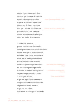 212
E N N O M B R E D E E S E L A U R E L
camine el goce junto con el daño,
así como que al tiempo de las flores
siga el invierno nebuloso y frío,
o que en las tibias noches del estío
disminuyan de fuerza los calores,
cosa que a muchos saca de su casa
por tener de decírtelo el orgullo,
cuando todo eso en realidad no pasa
de ser una verdad de Pero Grullo.
Y sin mentar personas,
por allí anda la ilustre Avellaneda,
que en paz duerme en su lecho de coronas,
que sin mirar que tú, rueda que rueda,
maldito el caso que del tiempo hacías,
ella al son de sus mágicos bordones
te delataba a ese ladrón nefando
que tantos goces con pasar nos roba,
sin oír que su esposo despertando
la llamaba en un tono no muy blando
después de registrar toda la alcoba.
Y el sin igual Zorrilla,
el que nos regaló aquel mamarracho
que yo admiraba tanto de muchacho
creyéndolo la octava maravilla,
el que con una calma
cuyo molde es difícil que se encuentre,
[sigue el invierno nebuloso y frío,]
[cosa que de su casa a muchos saca]
[Y el amable Zorrilla,]
[la llamaba en acento no muy
blando]
[que tantos goces con volar nos
roba,]
 
