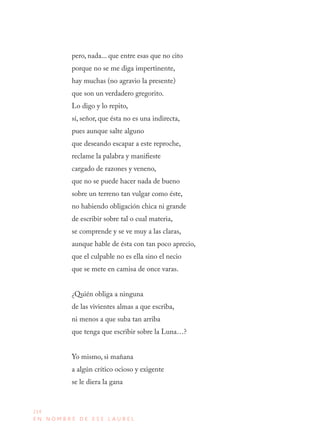 214
E N N O M B R E D E E S E L A U R E L
pero, nada... que entre esas que no cito
porque no se me diga impertinente,
hay muchas (no agravio la presente)
que son un verdadero gregorito.
Lo digo y lo repito,
sí, señor, que ésta no es una indirecta,
pues aunque salte alguno
que deseando escapar a este reproche,
reclame la palabra y manifieste
cargado de razones y veneno,
que no se puede hacer nada de bueno
sobre un terreno tan vulgar como éste,
no habiendo obligación chica ni grande
de escribir sobre tal o cual materia,
se comprende y se ve muy a las claras,
aunque hable de ésta con tan poco aprecio,
que el culpable no es ella sino el necio
que se mete en camisa de once varas.
¿Quién obliga a ninguna
de las vivientes almas a que escriba,
ni menos a que suba tan arriba
que tenga que escribir sobre la Luna…?
Yo mismo, si mañana
a algún crítico ocioso y exigente
se le diera la gana
 