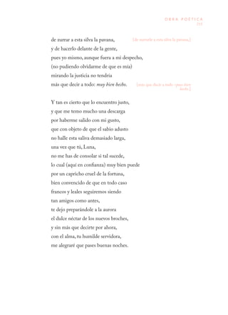 215
O B R A P O É T I C A
de zurrar a esta silva la pavana,
y de hacerlo delante de la gente,
pues yo mismo, aunque fuera a mi despecho,
(no pudiendo olvidarme de que es mía)
mirando la justicia no tendría
más que decir a todo: muy bien hecho.
Y tan es cierto que lo encuentro justo,
y que me temo mucho una descarga
por haberme salido con mi gusto,
que con objeto de que el sabio adusto
no halle esta saliva demasiado larga,
una vez que tú, Luna,
no me has de consolar si tal sucede,
lo cual (aquí en confianza) muy bien puede
por un capricho cruel de la fortuna,
bien convencido de que en todo caso
francos y leales seguiremos siendo
tan amigos como antes,
te dejo preparándole a la aurora
el dulce néctar de los nuevos broches,
y sin más que decirte por ahora,
con el alma, tu humilde servidora,
me alegraré que pases buenas noches.
[de zurrarle a esta silva la pavana,]
[más que decir a todo –pues bien
hecho.]
 