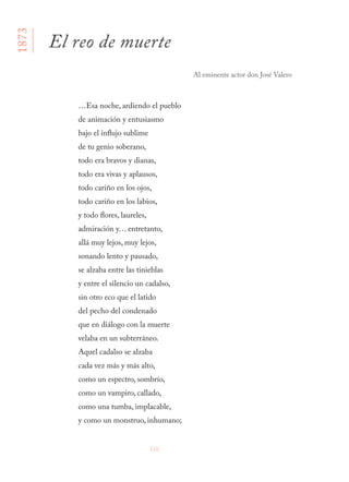 216
…Esa noche, ardiendo el pueblo
de animación y entusiasmo
bajo el influjo sublime
de tu genio soberano,
todo era bravos y dianas,
todo era vivas y aplausos,
todo cariño en los ojos,
todo cariño en los labios,
y todo flores, laureles,
admiración y… entretanto,
allá muy lejos, muy lejos,
sonando lento y pausado,
se alzaba entre las tinieblas
y entre el silencio un cadalso,
sin otro eco que el latido
del pecho del condenado
que en diálogo con la muerte
velaba en un subterráneo.
Aquel cadalso se alzaba
cada vez más y más alto,
como un espectro, sombrío,
como un vampiro, callado,
como una tumba, implacable,
y como un monstruo, inhumano;
El reo de muerte
Al eminente actor don José Valero
1873
 