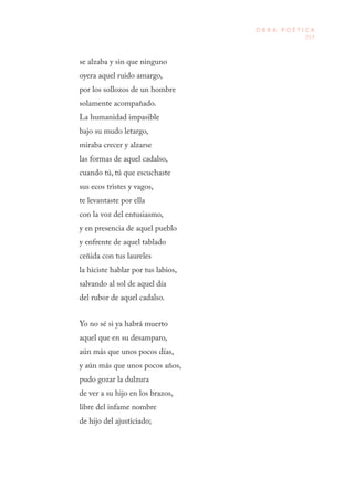 217
O B R A P O É T I C A
se alzaba y sin que ninguno
oyera aquel ruido amargo,
por los sollozos de un hombre
solamente acompañado.
La humanidad impasible
bajo su mudo letargo,
miraba crecer y alzarse
las formas de aquel cadalso,
cuando tú, tú que escuchaste
sus ecos tristes y vagos,
te levantaste por ella
con la voz del entusiasmo,
y en presencia de aquel pueblo
y enfrente de aquel tablado
ceñida con tus laureles
la hiciste hablar por tus labios,
salvando al sol de aquel día
del rubor de aquel cadalso.
Yo no sé si ya habrá muerto
aquel que en su desamparo,
aún más que unos pocos días,
y aún más que unos pocos años,
pudo gozar la dulzura
de ver a su hijo en los brazos,
libre del infame nombre
de hijo del ajusticiado;
 