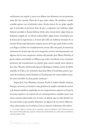 22
E N N O M B R E D E E S E L A U R E L
conformara con repetir y acaso con dilatar este dictamen, no me parecería
nada del otro mundo. Parto de lo que todos saben. Al suicidarse cuando
contaba apenas con veinticuatro años, Acuña truncó de un golpe aquello
que le reservaba el porvenir. Esto da pie a conjeturas casi infinitas. ¿Qué
hubiese sucedido si Acuña hubiera vivido otros veinte años? ¿Qué obras no
hubieran surgido de su talento indiscutible? ¿Qué textos esmerilados por
la fuerza de la experiencia y el tesón del estilo no hubieran brotado de su
numen? Estas especulaciones, empero, acerca de lo que pudo haber escrito
y no llegó a escribir son completamente ociosas.Por otra parte,la existencia
meteórica de Acuña, lejos de ser la excepción, no hace sino hermanarlo con
algunos de los más conspicuos artistas del periodo. José María Heredia, el
poeta cubano avecindado en México que todos consideran como el primer
promotor del romanticismo en nuestro país, murió cuando tenía treinta y
dos años. Nuestro infortunado Ignacio Rodríguez Galván, murió de fiebre
amarilla en Cuba a los veintiséis. Juan José Díaz Covarrubias, poeta y pa-
sante de medicina, murió fusilado en Tacubaya por los conservadores cuan-
do tenía veintidós. La lista puede continuar.6
Según José Luis Martínez, al poeta Acuña le habría faltado madurar.
Aunque reconoce, en términos muy positivos, la amplia variedad de metros
y de formas estróficas empleadas en sus composiciones, aspecto en el que lo
reconoce superior a la mayoría de sus contemporáneos, también atreve una
severa censura relacionada con el métier, al afirmar que su oído literario no
era muy bueno y que pueden detectarse en algunos de sus versos fallas téc-
nicas relacionadas con la métrica. Cito en extenso el dictamen del crítico:
6  En el texto “México en busca de su expresión”, José Luis Martínez (1037-1038) menciona
otros tantos infortunados que cayeron víctimas de la enfermedad, los asaltos de los bandoleros
o las discordias civiles.
 