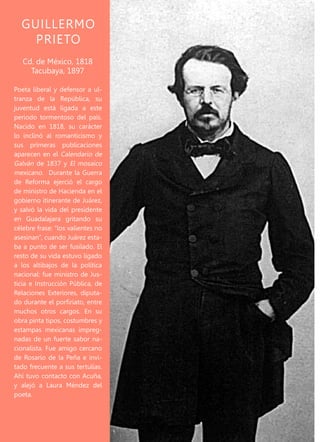 220
E N N O M B R E D E E S E L A U R E L
Nació en Saltillo en 1849, en
una familia de pocos recursos
que se dedicaba a la venta de
mercería y telas. En sus estu-
dios fue un alumno de exce-
lencia. Muy unido a su fami-
lia, al marchar a la Ciudad de
México mantuvo una estrecha
comunicación epistolar con
sus padres. Por esto, la muerte
del padre en 1871 fue un duro
golpe para él. En la capital del
país, traba amistad con varias
personalidades importantes
de la cultura de esos años. Or-
ganiza sociedades literarias,
y discute sobre materialismo,
doctrina a la que es afín. Co-
noce a Laura Méndez y procrea
un hijo con ella, que muere al
poco tiempo. Pero es Rosario
de la Peña la mujer de la que
se enamorará irremediable-
mente. Es a ella a quien dedica
el Nocturno, acaso su compo-
sición más famosa. En vano la
pretendió, pues Rosario nunca
lo amó. Perpetuamente enfer-
mo de melancolía, toma la de-
cisión de ingerir una cantidad
mortal de arsénico. La noticia
de su muerte le dio la vuelta
al mundo y estableció su le-
yenda.
GUILLERMO
PRIETO
Poeta liberal y defensor a ul-
tranza de la República, su
juventud está ligada a este
periodo tormentoso del país.
Nacido en 1818, su carácter
lo inclinó al romanticismo y
sus primeras publicaciones
aparecen en el Calendario de
Galván de 1837 y El mosaico
mexicano. Durante la Guerra
de Reforma ejerció el cargo
de ministro de Hacienda en el
gobierno itinerante de Juárez,
y salvó la vida del presidente
en Guadalajara gritando su
célebre frase: “los valientes no
asesinan”, cuando Juárez esta-
ba a punto de ser fusilado. El
resto de su vida estuvo ligado
a los altibajos de la política
nacional: fue ministro de Jus-
ticia e Instrucción Pública, de
Relaciones Exteriores, diputa-
do durante el porfiriato, entre
muchos otros cargos. En su
obra pinta tipos, costumbres y
estampas mexicanas impreg-
nadas de un fuerte sabor na-
cionalista. Fue amigo cercano
de Rosario de la Peña e invi-
tado frecuente a sus tertulias.
Ahí tuvo contacto con Acuña,
y alejó a Laura Méndez del
poeta.
Cd. de México, 1818
Tacubaya, 1897
 