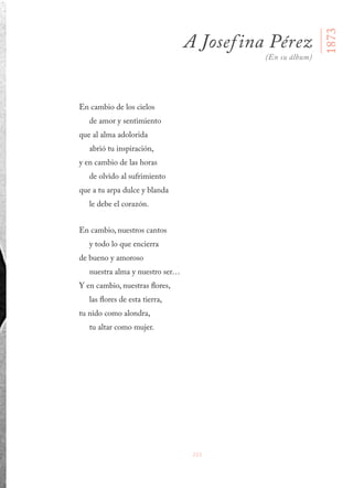 221
En cambio de los cielos
de amor y sentimiento
que al alma adolorida
abrió tu inspiración,
y en cambio de las horas
de olvido al sufrimiento
que a tu arpa dulce y blanda
le debe el corazón.
En cambio, nuestros cantos
y todo lo que encierra
de bueno y amoroso
nuestra alma y nuestro ser…
Y en cambio, nuestras flores,
las flores de esta tierra,
tu nido como alondra,
tu altar como mujer.
1873
A Josefina Pérez
(En su álbum)
 