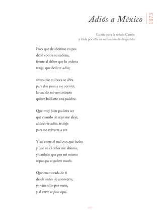223
Pues que del destino en pos
débil contra su cadena,
frente al deber que lo ordena
tengo que decirte adiós;
antes que mi boca se abra
para dar paso a ese acento,
la voz de mi sentimiento
quiere hablarte una palabra.
Que muy bien pudiera ser
que cuando de aquí me aleje,
al decirte adiós, te deje
para no volverte a ver.
Y así entre el mal con que lucho
y que en el dolor me abisma,
yo anhelo que por mí misma
sepas que te quiero mucho.
Que enamorada de ti
desde antes de conocerte,
yo vine sólo por verte,
y al verte te puse aquí.
Adiós a México
Escrita para la señora Cairón
y leída por ella en su función de despedida
1873
 