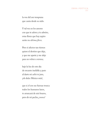 225
O B R A P O É T I C A
la voz del ave temprana
que canta desde su nido.
Y tal vez en los amores
con que te adoro y te admiro,
estas flores que hoy aspiro
serán tus últimas flores.
Pero si afectos tan tiernos
quiere el destino que deje,
y que me aparte y me aleje
para no volver a vernos;
bajo la luz de este día
de encanto inefable y puro
al darte mi adiós te juro,
¡oh dulce México mía!,
que si él con sus fuerzas trunca
todos los humanos lazos,
te arrancará de mis brazos,
pero de mi pecho, ¡nunca!
 