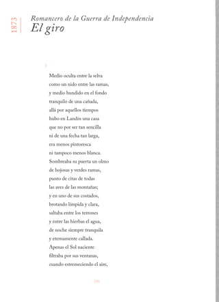 226
I
Medio oculta entre la selva 
como un nido entre las ramas, 
y medio hundido en el fondo 
tranquilo de una cañada, 
allá por aquellos tiempos 
hubo en Landín una casa 
que no por ser tan sencilla 
ni de una fecha tan larga, 
era menos pintoresca 
ni tampoco menos blanca. 
Sombreaba su puerta un olmo 
de hojosas y verdes ramas, 
punto de citas de todas 
las aves de las montañas; 
y en uno de sus costados, 
brotando límpida y clara, 
saltaba entre los terrones 
y entre las hierbas el agua, 
de noche siempre tranquila 
y eternamente callada. 
Apenas el Sol naciente 
filtraba por sus ventanas, 
cuando estremeciendo el aire, 
1873
Romancero de la Guerra de Independencia
El giro
 