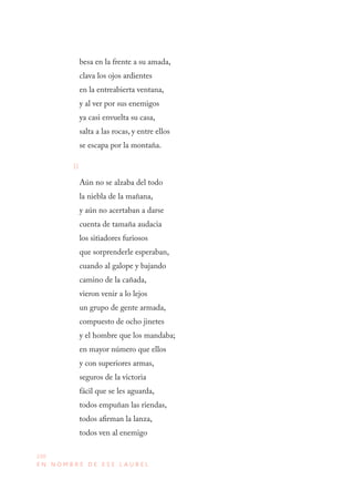 230
E N N O M B R E D E E S E L A U R E L
besa en la frente a su amada, 
clava los ojos ardientes 
en la entreabierta ventana, 
y al ver por sus enemigos 
ya casi envuelta su casa, 
salta a las rocas, y entre ellos 
se escapa por la montaña.
II
Aún no se alzaba del todo 
la niebla de la mañana, 
y aún no acertaban a darse 
cuenta de tamaña audacia 
los sitiadores furiosos 
que sorprenderle esperaban, 
cuando al galope y bajando 
camino de la cañada, 
vieron venir a lo lejos 
un grupo de gente armada, 
compuesto de ocho jinetes 
y el hombre que los mandaba; 
en mayor número que ellos 
y con superiores armas, 
seguros de la victoria 
fácil que se les aguarda, 
todos empuñan las riendas, 
todos afirman la lanza, 
todos ven al enemigo 
 