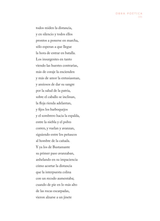 231
O B R A P O É T I C A
todos miden la distancia, 
y en silencio y todos ellos 
prontos a ponerse en marcha, 
sólo esperan a que llegue 
la hora de entrar en batalla. 
Los insurgentes en tanto 
viendo las huestes contrarias, 
más de coraje la encienden 
y más de amor la entusiasman, 
y ansiosos de dar su sangre 
por la salud de la patria, 
sobre el caballo se inclinan, 
la floja rienda adelantan, 
y fijos los barboquejos 
y el sombrero hacia la espalda, 
entre la niebla y el polvo 
corren, y vuelan y avanzan, 
siguiendo entre los peñascos 
al hombre de la cañada. 
Y ya los de Bustamante 
su primer paso avanzaban, 
anhelando en su impaciencia 
cómo acortar la distancia 
que la interpuesta colina 
con un recodo aumentaba; 
cuando de pie en lo más alto 
de las rocas escarpadas, 
vieron alzarse a un jinete 
 