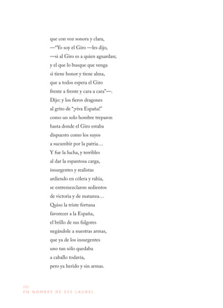 232
E N N O M B R E D E E S E L A U R E L
que con voz sonora y clara, 
—“Yo soy el Giro —les dijo, 
—si al Giro es a quien aguardan; 
y el que lo busque que venga 
si tiene honor y tiene alma, 
que a todos espera el Giro 
frente a frente y cara a cara”—. 
Dijo: y los fieros dragones 
al grito de “¡viva España!” 
como un solo hombre treparon 
hasta donde el Giro estaba 
dispuesto como los suyos 
a sucumbir por la patria… 
Y fue la lucha, y terribles 
al dar la espantosa carga, 
insurgentes y realistas 
ardiendo en cólera y rabia, 
se entremezclaron sedientos 
de victoria y de matanza…
Quiso la triste fortuna 
favorecer a la España, 
el brillo de sus fulgores 
negándole a nuestras armas, 
que ya de los insurgentes 
uno tan sólo quedaba 
a caballo todavía, 
pero ya herido y sin armas. 
 
