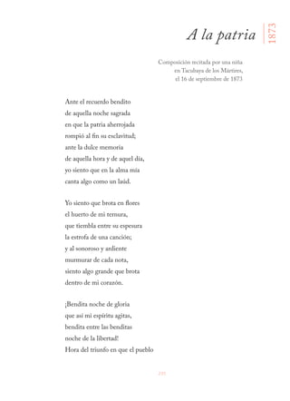235
Ante el recuerdo bendito
de aquella noche sagrada
en que la patria aherrojada
rompió al fin su esclavitud;
ante la dulce memoria
de aquella hora y de aquel día,
yo siento que en la alma mía
canta algo como un laúd.
Yo siento que brota en flores
el huerto de mi ternura,
que tiembla entre su espesura
la estrofa de una canción;
y al sonoroso y ardiente
murmurar de cada nota,
siento algo grande que brota
dentro de mi corazón.
¡Bendita noche de gloria
que así mi espíritu agitas,
bendita entre las benditas
noche de la libertad!
Hora del triunfo en que el pueblo
A la patria
1873
Composición recitada por una niña
en Tacubaya de los Mártires,
el 16 de septiembre de 1873
 