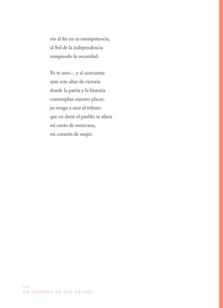 236
E N N O M B R E D E E S E L A U R E L
vio al fin en su omnipotencia,
al Sol de la independencia
rompiendo la oscuridad.
Yo te amo… y al acercarme
ante este altar de victoria
donde la patria y la historia
contemplan nuestro placer,
yo vengo a unir al tributo
que en darte el pueblo se afana
mi canto de mexicana,
mi corazón de mujer.
 