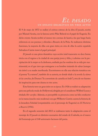 237
O B R A P O É T I C A
El pasado
un ensayo dramático en tres actos
El 9 de mayo de 1872 se realizó el exitoso estreno de la obra El pasado, escrita
por Manuel Acuña, con la famosa actriz Pilar Belaval en el papel de Eugenia. En
dicho evento Acuña recibió al menos tres coronas de laurel, a las que luego haría
referencia en sus poemas y ofrendas a Rosario de la Peña. Se realizaron distintas
funciones, la mayoría de ellas con gran éxito; en otra de ellas la actriz española
Salvadora Cairón tomó el papel principal.
El pasado es una pieza dramática cuya acción total transcurre en doce horas;
inicia con el regreso a la ciudad de una pareja joven y feliz, y culmina con la pre-
cipitación de la mujer en la deshonra, asaltada por las sombras de su vida pre-ma-
trimonial, en el que tuvo que entregarse a un hombre tratando de salvar (aunque
sin éxito) a su madre moribunda. Encontramos en ella una relación temática con
el poema “La ramera”, también de su autoría, en donde alude a la novela La dama
de las camelias, de Dumas (“le convertiste de camelia en lodo”), otra de sus fuentes
de inspiración para este drama en tres actos.
Esta historia tuvo un gran éxito en su época.En 1926 se realizó su adaptación
para una película muda de Hollywood,dirigida por el canadiense Wilfred Lucas y
titulada Her sacrifice. Además, es perceptible su presencia como un hilo conductor
en la trama (mucho más moderna) con que Wilberto Cantón cuenta la historia de
la lavandera Soledad (empatándola con el personaje de Eugenia) en El Nocturno
a Rosario (1956).
En el segundo semestre del 2013 se realizaron tanto la adaptación como el
montaje de El pasado en distintos escenarios del estado de Coahuila, en el marco
del homenaje por el 140 aniversario luctuoso del poeta.
237
 