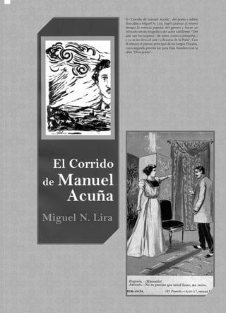 El “Corrido de Manuel Acuña”, del poeta y editor
tlaxcalteca Miguel N. Lira, logró cautivar al mismo
tiempo la esencia popular del género y hacer un
refinado retrato biográfico del autor saltillense: “Del
aire van los suspiros / de amor, como contraseña, /
y ya se los lleva el aire / a Rosario de la Peña”. Con
él obtuvo el premio principal de los Juegos Florales,
cuyo segundo premio fue para Elías Nandino con la
obra “Dios poeta”.
 