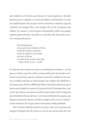 24
E N N O M B R E D E E S E L A U R E L
pero también era el término que subsumía el credo progresista e ilustrado
del poeta, que lo empujaba en contra de la Iglesia y del fanatismo en todas
sus manifestaciones. No me parece fácil encontrarle un sinónimo capaz de
sustituirlo con ventajas. Paso a otro ejemplo. En uno de sus poemas más
célebres, “La ramera”, y más del gusto del populacho, habría que agregar,
también podría detectarse otra falta en contra del oído. Transcribo el ora-
torio arranque del poema:
Humanidad pigmea,
tú que proclamas la verdad y el Cristo,
mintiendo caridad en cada idea;
tú que, de orgullo el corazón beodo,
por mirar a la altura
te olvidas de que marchas sobre lodo.
(Obras, 19; En nombre…, II, 68)
La expresión que subrayo me suena a un rechinido de trombones...; el mal
gusto es evidente aquí. Con todo, en mínima defensa de Acuña debo recor-
dar dos cosas: primero,que los románticos mexicanos, a diferencia de noso-
tros, no habían educado sus oídos leyendo a las cumbres del simbolismo y
de la poesía pura, llámense Mallarmé,Valéry o Juan Ramón Jiménez, que sí
leyeron, por ejemplo, los poetas de la generación de Contemporáneos, que
son los que marcan una pauta de excelencia para todos nosotros. Segundo,
que la fealdad intrínseca del tema –una humanidad hipócrita, pigmea, que
disgusta moralmente al poeta– invitaba,de algún modo,a este uso chirrian-
te de la expresión. El mal gusto, hasta cierto punto, estaba justificado.
Por lo demás, habiendo muerto tan joven, varios de los poemas que
integran la desigual obra de Acuña no son, hay que reconocerlo, otra cosa
 