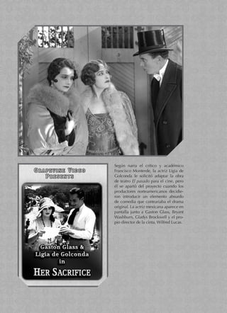 Según narra el crítico y académico
Francisco Monterde, la actriz Ligia de
Golconda le solicitó adaptar la obra
de teatro El pasado para el cine, pero
él se apartó del proyecto cuando los
productores norteamericanos decidie-
ron introducir un elemento absurdo
de comedia que contrariaba el drama
original. La actriz mexicana aparece en
pantalla junto a Gaston Glass, Bryant
Washburn, Gladys Brockwell y el pro-
pio director de la cinta, Wilfred Lucas.
 