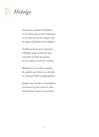 242
Sonaron las campanas de Dolores, 
voz de alarma que el cielo estremecía, 
y en medio de la noche surgió el día 
de augusta Libertad con los fulgores.
Temblaron de pavor los opresores, 
e Hidalgo audaz al porvenir veía, 
y la patria, la patria que gemía, 
vio sus espinas convertirse en flores.
¡Benditos los recuerdos venerados 
de aquellos que cifraron sus desvelos 
en morir por sellar la independencia;
aquellos que vencidos, no humillados, 
encontraron el paso hasta los cielos 
teniendo por camino su conciencia!
Hidalgo
1873
 