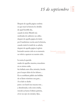 243
Después de aquella página sombría
en que trazó la historia los detalles
de aquel horrible día,
cuando la triste Méxitli veía
sembradas de cadáveres sus calles;
después de aquella página de duelo
por Cuauhtémoc escrita ante la historia,
cuando sintió lo inútil de su anhelo;
después de aquella página, la gloria
borrando nuestro cielo en su memoria
no volvió a aparecer en nuestro cielo.
La santa, la querida
madre de aquellos muertos, vencedores
en su misma caída,
fue hallada entre ellos, trémula y herida
por el mayor dolor de los dolores…
En su semblante pálido aún brillaba
de su llanto tristísimo una gota…
A su lado se alzaba
junto a un laurel una macana rota…
y abandonada y sola como estaba,
vencido ya hasta el último patriota,
al ver sus ojos sin mirada y fijos,
15 de septiembre
[borrando a nuestro suelo
en su memoria]
1873
 