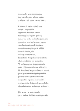 244
E N N O M B R E D E E S E L A U R E L
los españoles la creyeron muerta,
y del incendio entre la llama incierta
la echaron en la tumba con sus hijos…
Y pasaron cien años y trescientos 
sin que a ningún oído
llegaran los tristísimos acentos
de su apagado y lúgubre gemido;
cuando una noche un hombre que velaba
soñando en no sé qué grande y augusto
como la misma fe que le inspiraba,
oyó un inmenso grito que le hablaba
desde su alma de justo...
—Yo soy —le repetía—,
descendiente de aquellos que en la lucha
sellaron su derrota con la muerte…
¡Yo soy la queja que ninguno escucha,
yo soy el llanto que ninguno advierte!…
Mi fe me ha dicho que tu fuerza es mucha,
que es grande tu virtud y vengo a verte;
que en el eterno y rudo sufrimiento
con que hace siglos sin cesar batallo,
yo sé que tú has de darme lo que no hallo:
mi madre que está aquí porque la siento—.
Dijo la voz, y al santo regocijo
que el anciano sintió en su omnipotencia,
 