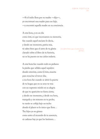 245
O B R A P O É T I C A
—Si el indio llora por su madre —dijo—,
yo encontraré una madre para ese hijo,
—y encontró aquella madre en su conciencia.
A esta hora, y en un día
como éste, en que incensamos su memoria,
fue cuando aquel anciano lo decía,
y desde ese momento, patria mía,
tú sabes bien que el astro de tu gloria
clavado sobre el libro de tu historia,
no se ha puesto en tus cielos todavía.
A esta hora fue cuando rodó en pedazos
la piedra que sellaba aquel sepulcro
donde estuviste, como Cristo, muerta
para resucitar al tercer día;
a esa hora fue cuando se abrió la puerta
de tu hogar, que en su seno te veía
con un supremo miedo en su alegría
de que tu aparición no fuera cierta;
y desde ese momento, y desde esa hora,
tranquila y sin temores en tu pecho,
tu sueño se cobija bajo un techo
donde el placer es lo único que llora…
Tus hijos ya no gimen
como antes al recuerdo de tu ausencia,
ni cadenas hay ya que los lastimen…
[tú sabes bien que el astro de la
gloria]
 