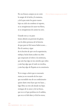 246
E N N O M B R E D E E S E L A U R E L
En sus feraces campos ya no corre
la sangre de la lucha y la matanza,
y de la paz entre los goces suaves
bajo un cielo sin sombras ni vapores,
ni se avergüenzan de nacer tus flores,
ni se avergüenzan de cantar tus aves.
Grande eres y a tu paso
tienes abierto un porvenir de gloria
con la dulce promesa de la historia
de que para tu Sol nunca habrá ocaso…
Por él camina y sigue
de tu lección de ayer con la experiencia;
trabaja y lucha hasta acabar esa obra
que empezaste al volver a la existencia,
que aún hay algo en tus cárceles que sobra
y aún hay algo que el vuelo no recobra,
y aún hay algo de España en tu conciencia.
Yo te vengo a decir que es necesario
matar ya ese recuerdo de los reyes
que escondido tras de un confesionario
quiere darte otras leyes que tus leyes…
Que Dios no vive ahí donde tus hijos
reniegan de tu amor y de tus besos,
que no es el que perdona en el cadalso,
que no es el del altar y el de los rezos;
[En tus feraces campos ya no corre]
 