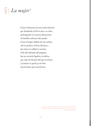248
Como el fantasma de una noche hiriente,
que desafiando al Sol se alza a su culto,
prolongando en la aurora del presente
tal tinieblas informes del pasado:
Como el negro eslabón de una cadena,
sola en pedazos al furor del preso…
que aúna y se adhiere y resuena
al fin del redimido del progreso;
hay un recuerdo lúgubre y sombrío,
que entre las brumas del ayer se elevan;
y el ánimo se queda ya sin brío.
ante las leyes que lo protervan,
La mujer*
1873
*La transcripción de este poema o fragmento (incluido
en Obras, 260) se antoja incompleta, y su puntuación
sin duda equívoca.
 