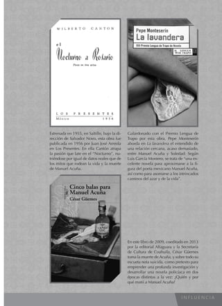 I N F L U E N C I A
Estrenada en 1955, en Saltillo, bajo la di-
rección de Salvador Novo, esta obra fue
publicada en 1956 por Juan José Arreola
en Los Presentes. En ella Cantón atrapa
la pasión que late en el “Nocturno”, nu-
triéndose por igual de datos reales que de
los mitos que rodean la vida y la muerte
de Manuel Acuña.
Galardonado con el Premio Lengua de
Trapo por esta obra, Pepe Monteserín
aborda en La lavandera el entendido de
una relación cercana, acaso demasiado,
entre Manuel Acuña y Soledad: Según
Luis García Montero, se trata de “una ex-
celente novela para aproximarse a la fi-
gura del poeta mexicano Manuel Acuña,
así como para asomarse a los intrincados
caminos del azar y de la vida”.
En este libro de 2009, coeditado en 2013
por la editorial Alfaguara y la Secretaría
de Cultura de Coahuila, César Güemes
toma la muerte de Acuña, y sobre todo su
escueta nota suicida, como pretexto para
emprender una profunda investigación y
desarrollar una novela policíaca en dos
épocas distintas a la vez: ¿Quién y por
qué mató a Manuel Acuña?
 