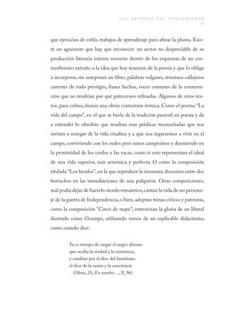 25
L O S A B I S M O S D E L P E N S A M I E N T O
que ejercicios de estilo, trabajos de aprendizaje para afinar la pluma. Exis-
te un agravante que hay que reconocer: un sector no despreciable de su
producción literaria intenta moverse dentro de los esquemas de un cos-
tumbrismo extraño a la idea que hoy tenemos de la poesía y que lo obliga
a incorporar, sin anteponer un filtro, palabras vulgares, términos callejeros
carentes de todo prestigio, frases hechas, voces comunes de la conversa-
ción que no tendrían por qué parecernos refinadas. Algunos de estos tex-
tos, para colmo, tienen una obvia contextura irónica. Como el poema “La
vida del campo”, en el que se burla de la tradición pastoril en poesía y da
a entender lo obsoleto que resultan esas prédicas trasnochadas que nos
invitan a renegar de la vida citadina y a que nos regresemos a vivir en el
campo, conviviendo con los rudos pero sanos campesinos y durmiendo en
la proximidad de los cerdos y las vacas, como si esto representara el ideal
de una vida superior, más armónica y perfecta. O como la composición
titulada “Los beodos”, en la que reproduce la insensata discusión entre dos
borrachos en las inmediaciones de una pulquería. Otras composiciones,
mal podía dejar de hacerlo siendo romántico,cantan la vida de un persona-
je de la guerra de Independencia, o bien, adoptan temas cívicos y patriotas,
como la composición “Cinco de mayo”; entronizan la gloria de un liberal
ilustrado como Ocampo, utilizando versos de un explicable didactismo,
como cuando dice:
Ya es tiempo de rasgar el negro abismo
que oculta la verdad a la existencia,
y cambiar por el dios del fanatismo
el dios de la razón y la conciencia
(Obras, 35; En nombre…, II, 96)
 