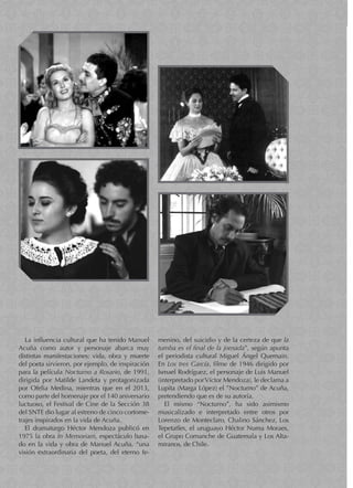 menino, del suicidio y de la certeza de que la
tumba es el final de la jornada”, según apunta
el periodista cultural Miguel Ángel Quemain.
En Los tres García, filme de 1946 dirigido por
Ismael Rodríguez, el personaje de Luis Manuel
(interpretado porVíctor Mendoza), le declama a
Lupita (Marga López) el ”Nocturno” de Acuña,
pretendiendo que es de su autoría.
El mismo “Nocturno”, ha sido asimismo
musicalizado e interpretado entre otros por
Lorenzo de Monteclaro, Chalino Sánchez, Los
Tepetatles, el uruguayo Héctor Numa Moraes,
el Grupo Comanche de Guatemala y Los Alta-
miranos, de Chile.
La influencia cultural que ha tenido Manuel
Acuña como autor y personaje abarca muy
distintas manifestaciones: vida, obra y muerte
del poeta sirvieron, por ejemplo, de inspiración
para la película Nocturno a Rosario, de 1991,
dirigida por Matilde Landeta y protagonizada
por Ofelia Medina, mientras que en el 2013,
como parte del homenaje por el 140 aniversario
luctuoso, el Festival de Cine de la Sección 38
del SNTE dio lugar al estreno de cinco cortome-
trajes inspirados en la vida de Acuña.
El dramaturgo Héctor Mendoza publicó en
1975 la obra In Memoriam, espectáculo basa-
do en la vida y obra de Manuel Acuña, “una
visión extraordinaria del poeta, del eterno fe-
 