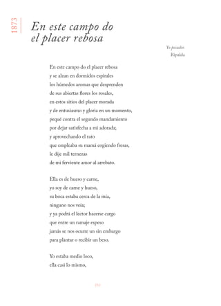 252
En este campo do el placer rebosa
y se alzan en dormidos espirales
los húmedos aromas que desprenden
de sus abiertas flores los rosales,
en estos sitios del placer morada
y de entusiasmo y gloria en un momento,
pequé contra el segundo mandamiento
por dejar satisfecha a mi adorada;
y aprovechando el rato
que empleaba su mamá cogiendo fresas,
le dije mil ternezas
de mi ferviente amor al arrebato.
Ella es de hueso y carne,
yo soy de carne y hueso,
su boca estaba cerca de la mía,
ninguno nos veía;
y ya podrá el lector hacerse cargo
que entre un ramaje espeso
jamás se nos ocurre un sin embargo
para plantar o recibir un beso.
Yo estaba medio loco,
ella casi lo mismo,
1873
En este campo do
el placer rebosa
Yo pecador.
Ripalda
 