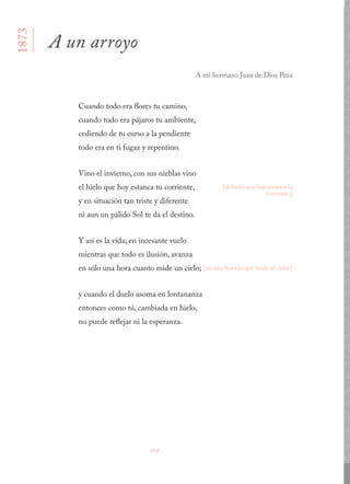 254
Cuando todo era flores tu camino, 
cuando todo era pájaros tu ambiente, 
cediendo de tu curso a la pendiente 
todo era en ti fugaz y repentino.
Vino el invierno, con sus nieblas vino 
el hielo que hoy estanca tu corriente, 
y en situación tan triste y diferente 
ni aun un pálido Sol te da el destino.
Y así es la vida; en incesante vuelo 
mientras que todo es ilusión, avanza 
en sólo una hora cuanto mide un cielo;
y cuando el duelo asoma en lontananza 
entonces como tú, cambiada en hielo, 
no puede reflejar ni la esperanza.
A un arroyo
A mi hermano Juan de Dios Peza
1873
[el hielo que hoy estanca la
corriente,]
[en una hora lo que mide el cielo;]
 