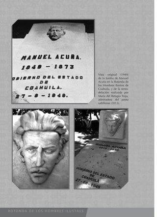 R O T O N D A D E L O S H O M B R E S I L U S T R E S
Vista original (1949)
de la tumba de Manuel
Acuña en la Rotonda de
los Hombres Ilustres de
Coahuila, y de la remo-
delación realizada por
María del Refugio Trejo,
admiradora del poeta
saltillense (2013).
 