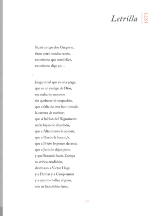 257
Sí, mi amigo don Gregorio,
tiene usted mucha razón,
eso mismo que usted dice,
eso mismo digo yo…
I
Juzga usted que es una plaga,
que es un castigo de Dios,
esa turba de mocosos
sin quehacer ni ocupación,
que a falta de otra han tomado
la carrera de escritor;
que si hablan del Nigromante
no lo bajan de chambón,
que a Altamirano lo acaban,
que a Peredo le hacen fo,
que a Prieto lo ponen de asco,
que a Justo lo dejan peor,
y que llevando hasta Europa
su crítica erudición,
destrozan a Victor Hugo
y a Dumas y a Campoamor
y a cuantos hallan al paso,
con su hidrofobia feroz;
Letrilla
1873
 