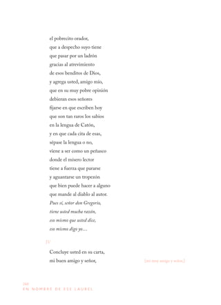 260
E N N O M B R E D E E S E L A U R E L
el pobrecito orador,
que a despecho suyo tiene
que pasar por un ladrón
gracias al atrevimiento
de esos benditos de Dios,
y agrega usted, amigo mío,
que en su muy pobre opinión
debieran esos señores
fijarse en que escriben hoy
que son tan raros los sabios
en la lengua de Catón,
y en que cada cita de esas,
sépase la lengua o no,
viene a ser como un peñasco
donde el mísero lector
tiene a fuerza que pararse
y aguantarse un tropezón
que bien puede hacer a alguno
que mande al diablo al autor.
Pues sí, señor don Gregorio,
tiene usted mucha razón,
eso mismo que usted dice,
eso mismo digo yo…
IV
Concluye usted en su carta,
mi buen amigo y señor, [mi muy amigo y señor,]
 