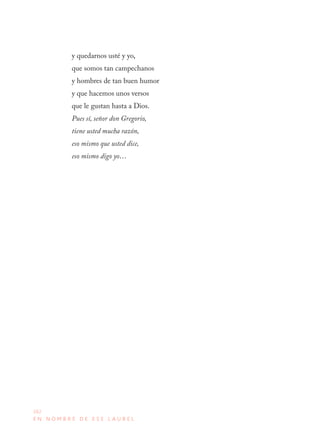 262
E N N O M B R E D E E S E L A U R E L
y quedarnos usté y yo,
que somos tan campechanos
y hombres de tan buen humor
y que hacemos unos versos
que le gustan hasta a Dios.
Pues sí, señor don Gregorio,
tiene usted mucha razón,
eso mismo que usted dice,
eso mismo digo yo…
 