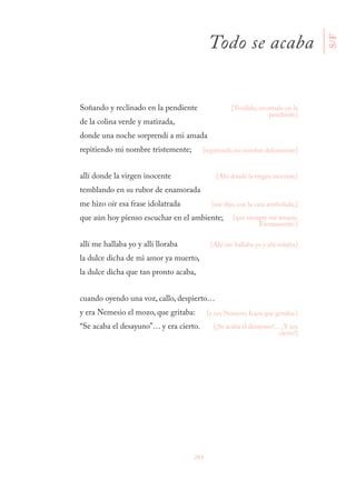263
Soñando y reclinado en la pendiente
de la colina verde y matizada,
donde una noche sorprendí a mi amada
repitiendo mi nombre tristemente;
allí donde la virgen inocente
temblando en su rubor de enamorada
me hizo oír esa frase idolatrada
que aún hoy pienso escuchar en el ambiente;
allí me hallaba yo y allí lloraba
la dulce dicha de mi amor ya muerto,
la dulce dicha que tan pronto acaba,
cuando oyendo una voz, callo, despierto…
y era Nemesio el mozo, que gritaba:
“Se acaba el desayuno”… y era cierto.
[Tendido, recostado en la
pendiente]
[repitiendo mi nombre dulcemente]
[Ahí donde la virgen inocente]
[me dijo, con la cara arrebolada,]
[que siempre me amaría.
Eternamente.]
[Ahí me hallaba yo y ahí soñaba]
[y era Nemesio Icaza que gritaba:]
[¡Se acaba el desayuno!… ¡Y era
cierto!] S/F
Todo se acaba
 