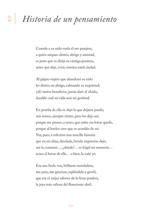 264
Cuando a su nido vuela el ave pasajera,
a quien amparo disteis, abrigo y amistad,
es justo que os dirija su cántiga postrera,
antes que deje, triste, vuestra natal ciudad.
Al pájaro viajero que abandonó su nido
les disteis un abrigo, calmando su inquietud;
¡oh! tantos beneficios, jamás daré al olvido,
durable cual mi vida será mi gratitud.
En prueba de ella os dejo lo que dejaros puedo,
mis versos, siempre tristes, pero los dejo así;
porque me pienso, a veces, que entre sus letras quedo,
porque al leerlos creo que os acordáis de mí.
Voy, pues, a referiros una sencilla historia
que en mi alma, desolada, honda impresión dejó;
me la contaron…, ¿dónde?… es frágil mi memoria…
acaso el héroe de ella… o bien, la soñé yo.
Era una linda rosa, brillante enredadera,
tan pura, tan graciosa, espléndida y gentil,
que era el mejor adorno de la feraz pradera,
la joya más valiosa del floreciente abril.
Historia de un pensamiento
S/F
 