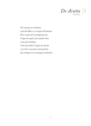 267
De un pozo en el abismo
cayó don Blas y se rompió el bautismo.
Pero a pesar de esa desgracia rara
el agua de aquel pozo quedó clara
y los que la bebían
“está muy dulce” el agua me decían
y yo vine a sacar por consecuencia
que siempre no es amarga la existencia.
De Acuña
(Inédito)
S/F
 