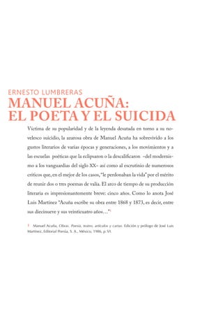Víctima de su popularidad y de la leyenda desatada en torno a su no-
velesco suicidio, la azarosa obra de Manuel Acuña ha sobrevivido a los
gustos literarios de varias épocas y generaciones, a los movimientos y a
las escuelas poéticas que la eclipsaron o la descalificaron −del modernis-
mo a los vanguardias del siglo XX− así como al escrutinio de numerosos
críticos que, en el mejor de los casos,“le perdonaban la vida”por el mérito
de reunir dos o tres poemas de valía. El arco de tiempo de su producción
literaria es impresionantemente breve: cinco años. Como lo anota José
Luis Martínez “Acuña escribe su obra entre 1868 y 1873, es decir, entre
sus diecinueve y sus veinticuatro años…”1
1  Manuel Acuña, Obras. Poesía, teatro, artículos y cartas. Edición y prólogo de José Luis
Martínez, Editorial Porrúa, S. A., México, 1986, p. VI.
ERNESTO LUMBRERAS
MANUEL ACUÑA:
EL POETA Y EL SUICIDA
 