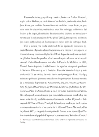 En otras latitudes geográficas y estéticas, la obra de Arthur Rimbaud,
según refiere Verlaine, se escribió entre los dieciséis y veintidós años; la de
John Keats, que también fue estudiante de medicina como Acuña, se ges-
taría entre los dieciocho y veinticinco años. Sin embargo, a diferencia del
francés y del inglés, el mexicano dejaría una obra dispersa en periódicos y
revistas con la sola excepción de “La gloria” (1873), breve poema escrito en
dos cantos publicado en un fascículo pocos meses antes de su trágico final.
Con la estima y la tutela intelectual de las figuras del momento, Ig-
nacio Ramírez e Ignacio Manuel Altamirano a la cabeza, el joven poeta se
convertiría muy pronto en l’enfant terrible de la poesía mexicana románti-
ca. ¿Cuáles fueron las pruebas y los escenarios para alcanzar tal reconoci-
miento? Coincidiendo con su entrada a la Escuela de Medicina en 1868,
Manuel Acuña ingresó a la vida literaria de aquellos años participando en
la Sociedad Filoiátrica y en la Sociedad Literaria Netzahualcóyotl y, más
tarde, en 1872, en calidad de socio titular en el prestigiado Liceo Hidalgo;
asimismo publicará poemas y artículos en los principales diarios y revistas
de la restaurada República: El Renacimiento, El Libre Pensador, El Federa-
lista, El Siglo XIX, El Búcaro, El Domingo, La Iberia, El Anáhuac, La De-
mocracia, El Eco de Ambos Mundos y en el periódico humorístico El Torito.
Sin embargo, el acontecimiento que colocaría la corona de laurel sobre sus
sienes sería, literal y simbólicamente, el estreno de su obra El pasado el 9 de
mayo de 1872 en el Teatro Principal; dicho drama tendría, en total, cuatro
representaciones siendo el escenario de la última el Teatro Nacional, el 26
de julio de 1873, a cargo de la compañía del famoso actor español José Va-
lero teniendo en el papel de Eugenia a la primera actriz Salvadora Cairón.2
2  Refiere José Luis Martínez que el drama de Acuña también se representó en Toluca y en
Puebla.
 