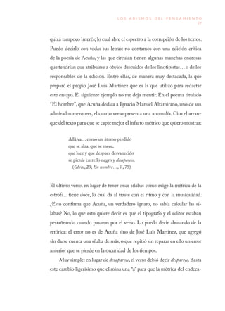 27
L O S A B I S M O S D E L P E N S A M I E N T O
quizá tampoco interés; lo cual abre el espectro a la corrupción de los textos.
Puedo decirlo con todas sus letras: no contamos con una edición crítica
de la poesía de Acuña, y las que circulan tienen algunas manchas onerosas
que tendrían que atribuirse a obvios descuidos de los linotipistas… o de los
responsables de la edición. Entre ellas, de manera muy destacada, la que
preparó el propio José Luis Martínez que es la que utilizo para redactar
este ensayo. El siguiente ejemplo no me deja mentir. En el poema titulado
“El hombre”, que Acuña dedica a Ignacio Manuel Altamirano, uno de sus
admirados mentores, el cuarto verso presenta una anomalía. Cito el arran-
que del texto para que se capte mejor el infarto métrico que quiero mostrar:
Allá va… como un átomo perdido
que se alza, que se mece,
que luce y que después desvanecido
se pierde entre lo negro y desaparece.
(Obras, 23; En nombre…, II, 75)
El último verso, en lugar de tener once sílabas como exige la métrica de la
estrofa... tiene doce, lo cual da al traste con el ritmo y con la musicalidad.
¿Esto confirma que Acuña, un verdadero ignaro, no sabía calcular las sí-
labas? No, lo que esto quiere decir es que el tipógrafo y el editor estaban
pestañeando cuando pasaron por el verso. Lo puedo decir abusando de la
retórica: el error no es de Acuña sino de José Luis Martínez, que agregó
sin darse cuenta una sílaba de más, o que repitió sin reparar en ello un error
anterior que se pierde en la oscuridad de los tiempos.
Muy simple: en lugar de desaparece, el verso debió decir desparece. Basta
este cambio ligerísimo que elimina una “a” para que la métrica del endeca-
 
