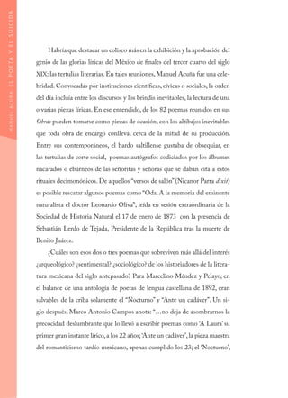 Habría que destacar un coliseo más en la exhibición y la aprobación del
genio de las glorias líricas del México de finales del tercer cuarto del siglo
XIX: las tertulias literarias. En tales reuniones, Manuel Acuña fue una cele-
bridad. Convocadas por instituciones científicas, cívicas o sociales, la orden
del día incluía entre los discursos y los brindis inevitables, la lectura de una
o varias piezas líricas. En ese entendido, de los 82 poemas reunidos en sus
Obras pueden tomarse como piezas de ocasión, con los altibajos inevitables
que toda obra de encargo conlleva, cerca de la mitad de su producción.
Entre sus contemporáneos, el bardo saltillense gustaba de obsequiar, en
las tertulias de corte social, poemas autógrafos codiciados por los álbumes
nacarados o ebúrneos de las señoritas y señoras que se daban cita a estos
rituales decimonónicos. De aquellos “versos de salón”(Nicanor Parra dixit)
es posible rescatar algunos poemas como “Oda. A la memoria del eminente
naturalista el doctor Leonardo Oliva”, leída en sesión extraordinaria de la
Sociedad de Historia Natural el 17 de enero de 1873 con la presencia de
Sebastián Lerdo de Tejada, Presidente de la República tras la muerte de
Benito Juárez.
¿Cuáles son esos dos o tres poemas que sobreviven más allá del interés
¿arqueológico? ¿sentimental? ¿sociológico? de los historiadores de la litera-
tura mexicana del siglo antepasado? Para Marcelino Méndez y Pelayo, en
el balance de una antología de poetas de lengua castellana de 1892, eran
salvables de la criba solamente el “Nocturno” y “Ante un cadáver”. Un si-
glo después, Marco Antonio Campos anota: “…no deja de asombrarnos la
precocidad deslumbrante que lo llevó a escribir poemas como ‘A Laura’ su
primer gran instante lírico,a los 22 años; ‘Ante un cadáver’,la pieza maestra
del romanticismo tardío mexicano, apenas cumplido los 23; el ‘Nocturno’,
MANUELACUÑA:ELPOETAYELSUICIDA
 