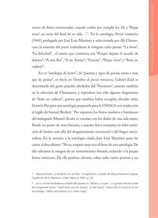 ramos de flores envenenadas, cuando estaba por cumplir los 24, y ‘Hojas
secas’, ya cerca del final de su vida…”3
En la antología, Poesía romántica
(1941), prologada por José Luis Martínez y seleccionada por Alí Chuma-
cero, la muestra del poeta coahuilense la integran ocho piezas: “La brisa”,
“La felicidad”, el soneto que comienza con “Porque dejaste el mundo de
dolores”, “A una flor”, “A un Arroyo”, “Gracias”, “Hojas secas” y “Ante un
cadáver”.
En su “antología de lector”, de “poemas y tipos de poesía, tanto o más
que de poetas”, es decir, en Ómnibus de poesía mexicana, Gabriel Zaid se
desentiende del gusto popular alrededor del “Nocturno”, ausente también
en la selección de Chumacero, y reproduce tan sólo algunos fragmentos
de “Ante un cadáver”, poema que también había escogido, décadas atrás,
Octavio Paz para una antología preparada para la UNESCO con traducción
al inglés de Samuel Beckett.4
Por supuesto, los frutos maduros y luminosos
del malogrado Manuel Acuña se cuentan con los dedos de una sola mano.
Desde un punto de vista literario, a nuestra lírica romántica le faltó ambi-
ción de límites más allá del desgarramiento emocional o del fragor nacio-
nalista. En la revisión a la antología citada, José Luis Martínez pone las
cartas al descubierto:“No es,empero muy rico el fruto de esta antología.De
ella salvamos la imagen de un romanticismo frenado, reducido a la propia
forma mexicana. De ella podrían salvarse, sobre todo, varios poemas y un
3  Manuel Acuña. La desdicha fue mi Dios. Compilación y estudio de Marco Antonio Campos,
Cuadernos de la Memoria. UAM, México, 2001, p. 29
4  En la versión beckettiana el título del poema es “Before a Corpse” y el primer terceto se lee
de la siguiente forma: “Well! there you lie already… on the board / where the far horizon of our
knowledge / dilate and darkens to a vaster verge.”
MANUELACUÑA:ELPOETAYELSUICIDA
 