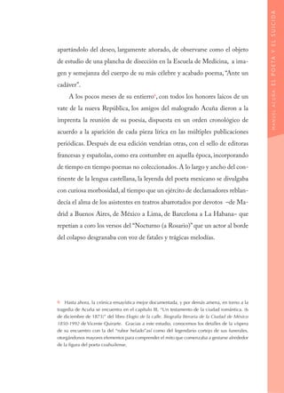 apartándolo del deseo, largamente añorado, de observarse como el objeto
de estudio de una plancha de disección en la Escuela de Medicina, a ima-
gen y semejanza del cuerpo de su más célebre y acabado poema, “Ante un
cadáver”.
A los pocos meses de su entierro6
, con todos los honores laicos de un
vate de la nueva República, los amigos del malogrado Acuña dieron a la
imprenta la reunión de su poesía, dispuesta en un orden cronológico de
acuerdo a la aparición de cada pieza lírica en las múltiples publicaciones
periódicas. Después de esa edición vendrían otras, con el sello de editoras
francesas y españolas, como era costumbre en aquella época, incorporando
de tiempo en tiempo poemas no coleccionados. A lo largo y ancho del con-
tinente de la lengua castellana, la leyenda del poeta mexicano se divulgaba
con curiosa morbosidad, al tiempo que un ejército de declamadores reblan-
decía el alma de los asistentes en teatros abarrotados por devotos –de Ma-
drid a Buenos Aires, de México a Lima, de Barcelona a La Habana− que
repetían a coro los versos del “Nocturno (a Rosario)” que un actor al borde
del colapso desgranaba con voz de fatales y trágicas melodías.
6  Hasta ahora, la crónica ensayística mejor documentada, y por demás amena, en torno a la
tragedia de Acuña se encuentra en el capítulo III, “Un testamento de la ciudad romántica. (6
de diciembre de 1873)” del libro Elogio de la calle. Biografía literaria de la Ciudad de México
1850-1992 de Vicente Quirarte. Gracias a este estudio, conocemos los detalles de la víspera
de su encuentro con la del “rubor helado”así como del legendario cortejo de sus funerales,
otorgándonos mayores elementos para comprender el mito que comenzaba a gestarse alrededor
de la figura del poeta coahuilense.
MANUELACUÑA:ELPOETAYELSUICIDA
 