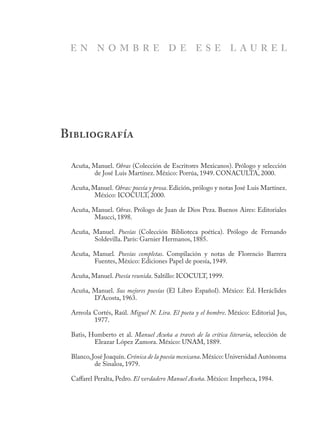 Acuña, Manuel. Obras (Colección de Escritores Mexicanos). Prólogo y selección
de José Luis Martínez. México: Porrúa, 1949. CONACULTA, 2000.
Acuña, Manuel. Obras: poesía y prosa. Edición, prólogo y notas José Luis Martínez.
México: ICOCULT, 2000.
Acuña, Manuel. Obras. Prólogo de Juan de Dios Peza. Buenos Aires: Editoriales
Maucci, 1898.
Acuña, Manuel. Poesías (Colección Biblioteca poética). Prólogo de Fernando
Soldevilla. París: Garnier Hermanos, 1885.
Acuña, Manuel. Poesías completas. Compilación y notas de Florencio Barrera
Fuentes, México: Ediciones Papel de poesía, 1949.
Acuña, Manuel. Poesía reunida. Saltillo: ICOCULT, 1999.
Acuña, Manuel. Sus mejores poesías (El Libro Español). México: Ed. Heráclides
D’Acosta, 1963.
Arreola Cortés, Raúl. Miguel N. Lira. El poeta y el hombre. México: Editorial Jus,
1977.
Batis, Humberto et al. Manuel Acuña a través de la crítica literaria, selección de
Eleazar López Zamora. México: UNAM, 1889.
Blanco,José Joaquín.Crónica de la poesía mexicana.México: Universidad Autónoma
de Sinaloa, 1979.
Caffarel Peralta, Pedro. El verdadero Manuel Acuña. México: Imprheca, 1984.
Bibliografía
E N N O M B R E D E E S E L A U R E L
 