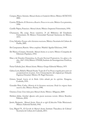 Campos,Marco Antonio.Manuel Acuña en Ciudad de México.México: ICOCULT,
2001.
Cantón,Wilberto. El Nocturno a Rosario. Pieza en tres actos. México: Los presentes,
1956.
Castillo Nájera, Francisco. Manuel Acuña. México: Imprenta Universitaria, 1950.
Chumacero, Alí, comp. Poesía romántica. 2ª ed. Biblioteca del Estudiante
Universitario 30. México: Universidad Nacional Autónoma de México,
1973.
Cruz, Salvador. Ensayos sobre literatura mexicana. México: Secretaría de Cultura de
Puebla, 2001.
De Campoamor, Ramón. Obras completas. Madrid: Aguilar Ediciones, 1949.
De Maria y Campos, Armando. Manuel Acuña en su teatro. México: Compañía de
Ediciones Populares, 1952.
Díaz y de Ovando, Clementina, La Escuela Nacional Preparatoria. Los afanes y los
días, 1867-1910, México: UNAM, Instituto de Investigaciones Estéticas,
1972
Farías Galindo, José. Manuel Acuña. México: Grupo Editorial México, 1971
Gálvez León,Rafael y Manuel Acuña.“Lejos de ti”en Piezas escogidas para canto con
acompañamiento de piano. Serie I (transcripción del original por Eduardo
Figueroa Orrantia). México: H. Nagel Sucesores.
Gómez, Ismael. Lauros de la Noche. Libro editado por los espíritus. Zaragoza,
Coahuila, 1931.
Gonzáles Peña, Carlos. Historia de la literatura mexicana. Desde los orígenes hasta
nuestros días. México: Porrúa, 1998.
Güemes, César. Cinco balas para Manuel Acuña. México: Alfaguara, 2009.
Herbert, Julián. Caníbal. Apuntes sobre poesía mexicana reciente. México: Bonobos
Editores, 2010.
Jarnés, Benjamín. Manuel Acuña. Poeta de su siglo (Colección Vidas Mexicanas).
México: Editorial Xóchitl, 1942.
Lira, Miguel N., El Corrido de Manuel Acuña, Instituto Tlaxcalteca de Cultura/
Secretaría de Cultura de Coahuila, 2013.
 
