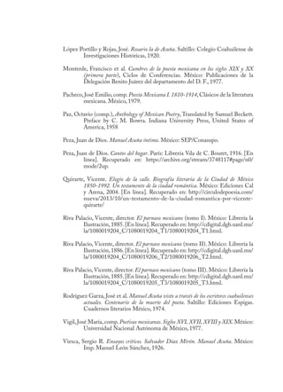 López Portillo y Rojas, José. Rosario la de Acuña. Saltillo: Colegio Coahuilense de
Investigaciones Históricas, 1920.
Monterde, Francisco et al. Cumbres de la poesía mexicana en los siglos XIX y XX
(primera parte), Ciclos de Conferencias. México: Publicaciones de la
Delegación Benito Juárez del departamento del D. F., 1977.
Pacheco,José Emilio,comp.Poesía Mexicana I. 1810-1914,Clásicos de la literatura
mexicana. México, 1979.
Paz, Octavio (comp.), Anthology of Mexican Poetry, Translated by Samuel Beckett.
Preface by C. M. Bowra. Indiana University Press, United States of
America, 1958
Peza, Juan de Dios. Manuel Acuña íntimo. México: SEP/Conasupo.
Peza, Juan de Dios. Cantos del hogar. París: Librería Vda de C. Bouret, 1916. [En
línea]. Recuperado en: https://archive.org/stream/3748117#page/n0/
mode/2up.
Quirarte, Vicente. Elogio de la calle. Biografía literaria de la Ciudad de México
1850-1992. Un testamento de la ciudad romántica. México: Ediciones Cal
y Arena, 2004. [En línea]. Recuperado en: http://circulodepoesia.com/
nueva/2013/10/un-testamento-de-la-ciudad-romantica-por-vicente-
quirarte/
Riva Palacio, Vicente, director. El parnaso mexicano (tomo I). México: Librería la
Ilustración,1885.[En línea].Recuperado en: http://cdigital.dgb.uanl.mx/
la/1080019204_C/1080019204_T1/1080019204_T1.html.
Riva Palacio, Vicente, director. El parnaso mexicano (tomo II). México: Librería la
Ilustración,1886.[En línea].Recuperado en: http://cdigital.dgb.uanl.mx/
la/1080019204_C/1080019206_T2/1080019206_T2.html.
Riva Palacio, Vicente, director. El parnaso mexicano (tomo III). México: Librería la
Ilustración,1885.[En línea].Recuperado en: http://cdigital.dgb.uanl.mx/
la/1080019204_C/1080019205_T3/1080019205_T3.html.
Rodríguez Garza, José et al. Manuel Acuña visto a través de los escritores coahuilenses
actuales. Centenario de la muerte del poeta. Saltillo: Ediciones Espigas.
Cuadernos literarios México, 1974.
Vigil,José María,comp.Poetisas mexicanas. Siglos XVI, XVII, XVIII y XIX.México:
Universidad Nacional Autónoma de México, 1977.
Viesca, Sergio R. Ensayos críticos. Salvador Díaz Mirón. Manuel Acuña. México:
Imp. Manuel León Sánchez, 1926.
 