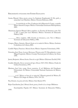 Bibliografía utilizada por Evodio Escalante
Acuña, Manuel. Obras: poesía y prosa. La Serpiente Emplumada 19. Ed., pról., y
notas José Luis Martínez. México: Factoría Ediciones, 2000.
__________La desdicha fue mi Dios. Cuadernos de la Memoria 8. Comp., y estudio
Marco Antonio Campos.México: Universidad Autónoma Metropolitana,
2001.
Altamirano, Ignacio Manuel. Obras completas, xii. Escritos de literatura y arte. Vol.
1. Sel., y notas José Luis Martínez. México: Secretaría de Educación
Pública, 1988.
__________Obras completas, XIII. Estudios de literatura y arte. Vol. 2. México:
Secretaría de Educación Pública, 1988.
Campos, Marco Antonio. Manuel Acuña en la ciudad de México. México: Instituto
Coahuilense de Cultura, 2001.
Castillo Nájera, Francisco. Manuel Acuña. México: Imprenta Universitaria, 1950.
Gorostiza, José. Prosa. Lecturas Mexicanas (Tercera serie 97). Recopilación y notas
Miguel Capistrán. México: Consejo Nacional para la Cultura y las Artes,
1995.
Jarnés,Benjamín.Manuel Acuña. Poeta de su siglo.México: Ediciones Xochitl,1942.
Lizalde, Eduardo. Nueva memoria del tigre (Poesía 1949-1991). México: Fondo de
Cultura Económica, 1993.
Martínez, José Luis, comp. Poesía romántica. 2ª ed. Biblioteca del Estudiante
Universitario 30. México: Universidad Nacional Autónoma de México,
1973.
_________et al. “México en busca de su expresión”. Historia general de México, II.
México: El Colegio de México, 1976. 718-721.
Paz, Octavio. Las peras del olmo. México: Seix-Barral, 1971.
Rojas Garcidueñas, José. Manuel Acuña, poeta y hombre de su tiempo. Biblioteca
Enciclopédica Popular 217. México: Secretaría de Educación Pública,
1949.
 