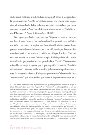 28
E N N O M B R E D E E S E L A U R E L
sílabo quede restituida y todo vuelva a su lugar. ¿Y cómo sé yo que esta es
la opción correcta? No sólo por sentido común, sino porque unas páginas
atrás el mismo Acuña había redactado este otro endecasílabo que puede
servirnos de modelo: “que hasta la infamia misma desparece” (“A la Socie-
dad Filoiátrica...”, Obras, 5; En nombre…, II, 64).8
No es pues que Acuña, reprobado por Pitágoras, no supiera contar: es
que las ediciones de sus textos exhiben descuidos que sería cruel atribuir a
una falta o un exceso de inspiración. Estos descuidos infestan no sólo sus
poemas, sino incluso su única obra de teatro, El pasado, por la que recibió
unos laureles de reconocimiento, también incluida por José Luis Martínez
en la edición que menciono. Doy un ejemplo de diálogo dislocado, carente
de sindéresis, que pasó inadvertido para el editor: “DAVID: Tú no eres tan
miserable para dejarte vencer por la preocupación. MANUEL: Prescindo
del qué dirán”. Léase con cuidado: no hay enlace entre un parlamento y el
otro.La errata salta a la vista.En lugar de “preocupación”el texto debe decir
“murmuración”, que es la palabra que vuelve a emplearse más tarde en la
8  Otro poema en el que surge a primera vista un aparente problema métrico es el que se
titula “Ocampo”. Este texto rima “fulgores” con “condores”. La última palabra, en un uso
que no estimo arbitrario, y que podría documentarse en otros poetas del siglo XIX, es para
Acuña (cuando menos en este contexto) una palabra grave. Sólo de esta manera puede existir
una rima consonante entre los términos mencionados que constituyen cada uno de ellos
final de verso. El tipógrafo, o bien el editor, o los dos juntos, al dar por buena la acentuación
esdrújula de la palabra, y transcribir “cóndores” en lugar de “condores”, arruinan no sólo la
rima sino también la métrica del endecasílabo. La “Oda” dedicada a la muerte del Dr. José B.
de Villagrán, documenta otro verso corrupto. “Sigue viviendo aún en el ocaso”, tendría que
decir el endecasílabo; los tipógrafos añaden una palabra totalmente ociosa que desarticula la
métrica, por lo que el verso queda así: “Sigue viviendo aún en el mismo ocaso” (Obras, 98;
En nombre…, II, 135). Muy parecido es el caso del verso “ni la pálida nube que importuna”
de la “Oda” que Acuña dedica a la notable poeta cubana Gertrudis Gómez de Avellaneda; el
descuido del editor rompe el endecasílabo al transcribir “ni la pálida nube que inoportuna”.
Aquí lo único “inoportuno” ha sido el descuido del editor (Obras, 133; En nombre…, II, 203).
 